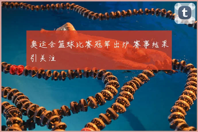 奥运会篮球比赛冠军出炉 赛事结果引关注