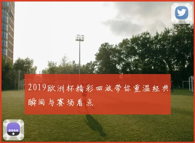 2019欧洲杯精彩回放带你重温经典瞬间与赛场看点