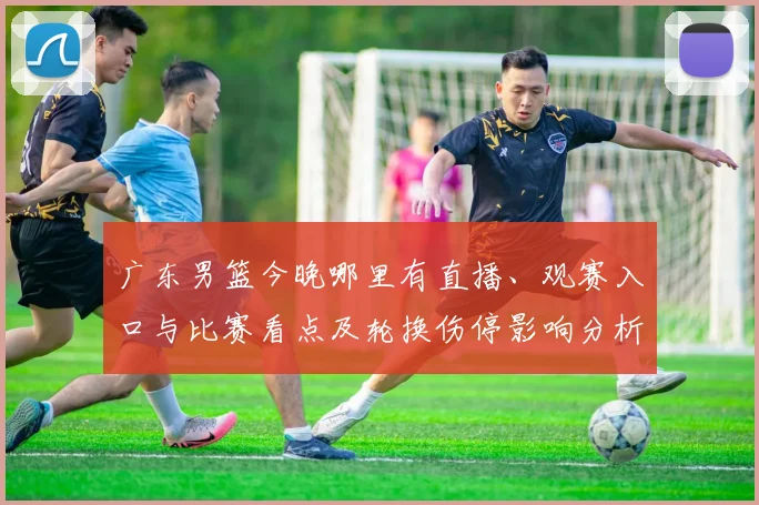 广东男篮今晚哪里有直播、观赛入口与比赛看点及轮换伤停影响分析
