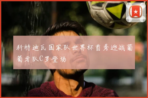 科特迪瓦国家队世界杯首秀迎战葡萄牙队C罗登场