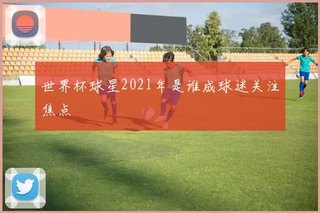 世界杯球星2021年是谁成球迷关注焦点