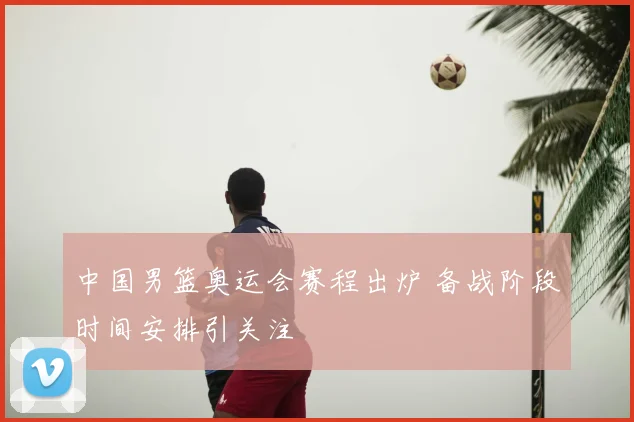中国男篮奥运会赛程出炉 备战阶段时间安排引关注