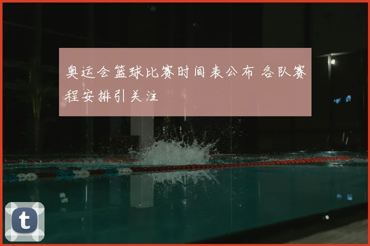 奥运会篮球比赛时间表公布 各队赛程安排引关注