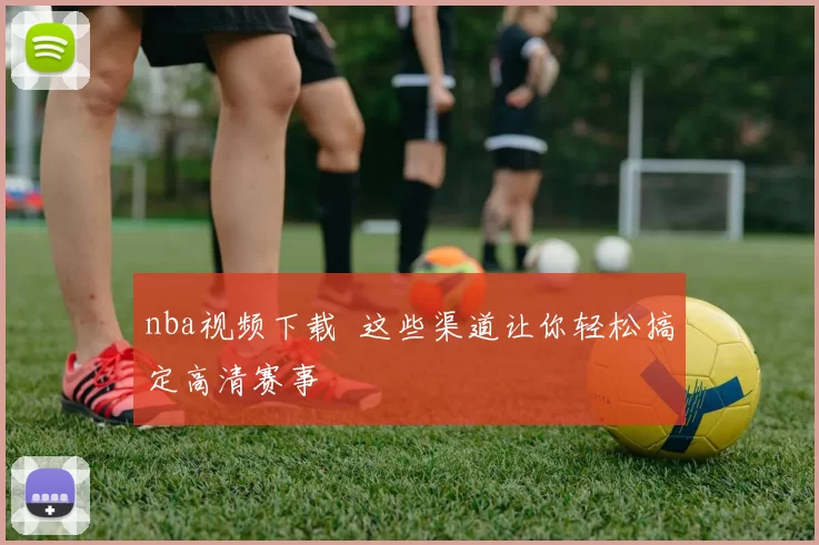 nba视频下载 这些渠道让你轻松搞定高清赛事