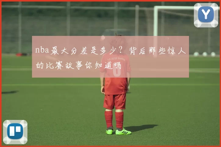 nba最大分差是多少？背后那些惊人的比赛故事你知道吗