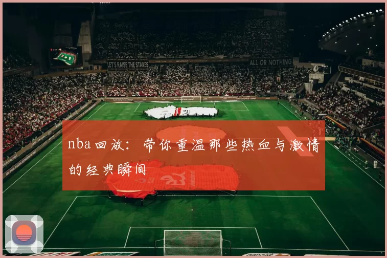 nba回放：带你重温那些热血与激情的经典瞬间