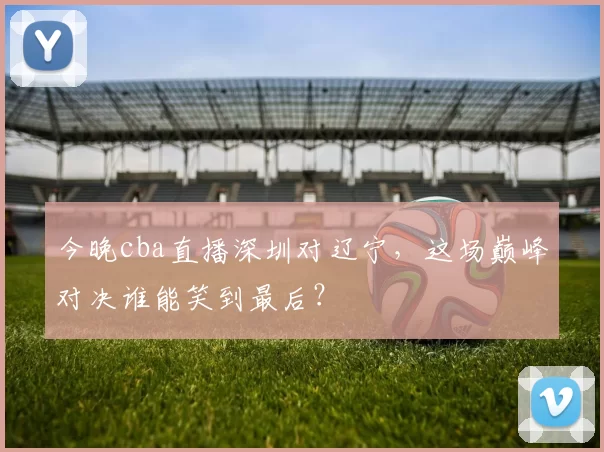 今晚cba直播深圳对辽宁，这场巅峰对决谁能笑到最后？