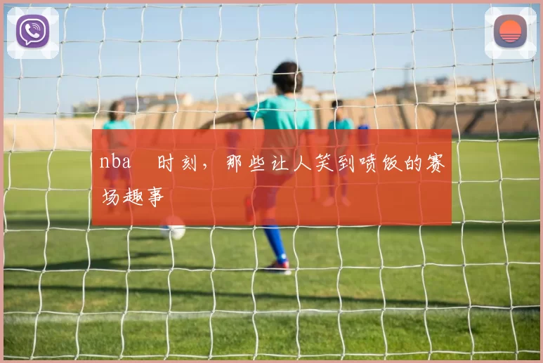 nba囧时刻，那些让人笑到喷饭的赛场趣事