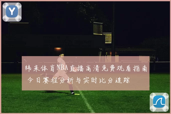 纬来体育NBA直播高清免费观看指南 今日赛程分析与实时比分追踪