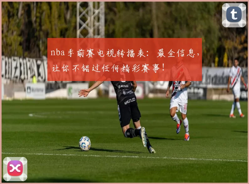 nba季前赛电视转播表：最全信息，让你不错过任何精彩赛事！
