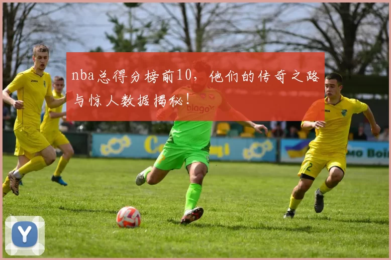 nba总得分榜前10，他们的传奇之路与惊人数据揭秘！