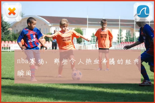 nba赛场，那些令人热血沸腾的经典瞬间