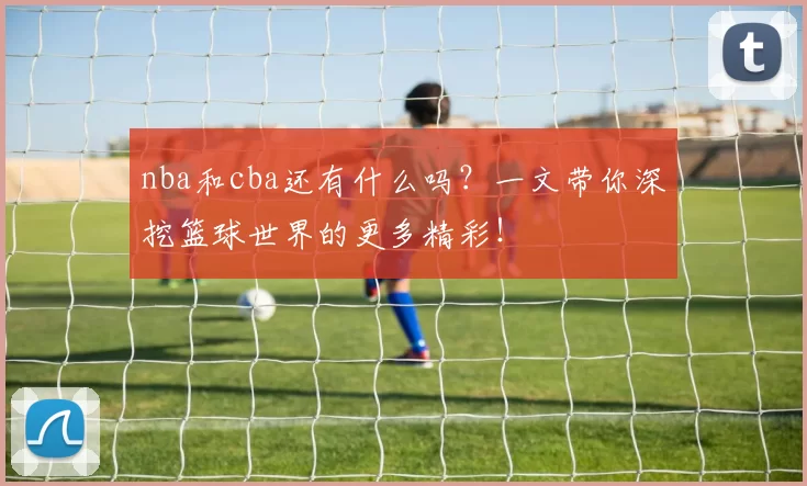nba和cba还有什么吗？一文带你深挖篮球世界的更多精彩！