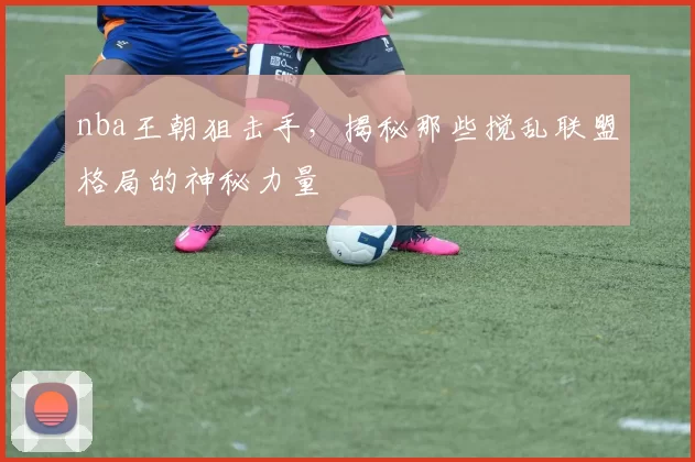 nba王朝狙击手，揭秘那些搅乱联盟格局的神秘力量