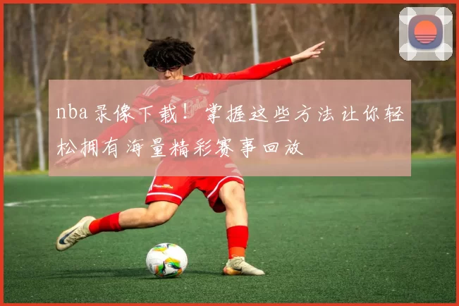 nba录像下载！掌握这些方法让你轻松拥有海量精彩赛事回放